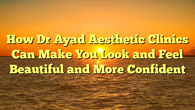 How Dr Ayad Aesthetic Clinics Can Make You Look and Feel Beautiful and More Confident