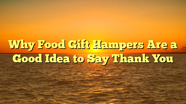 Why Food Gift Hampers Are a Good Idea to Say Thank You